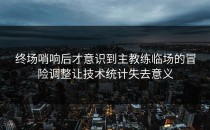 终场哨响后才意识到主教练临场的冒险调整让技术统计失去意义