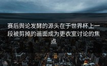 赛后舆论发酵的源头在于世界杯上一段被剪掉的画面成为更衣室讨论的焦点