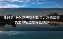 补时第4分钟防守突然崩盘，利物浦球员主帅场边急得直跺脚