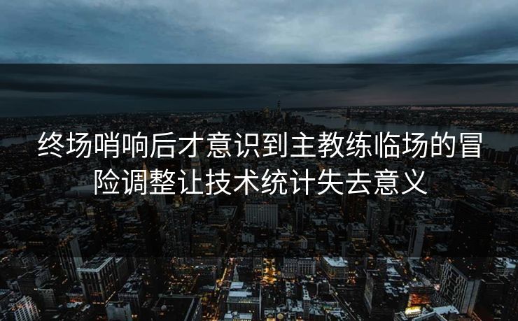 终场哨响后才意识到主教练临场的冒险调整让技术统计失去意义  第1张