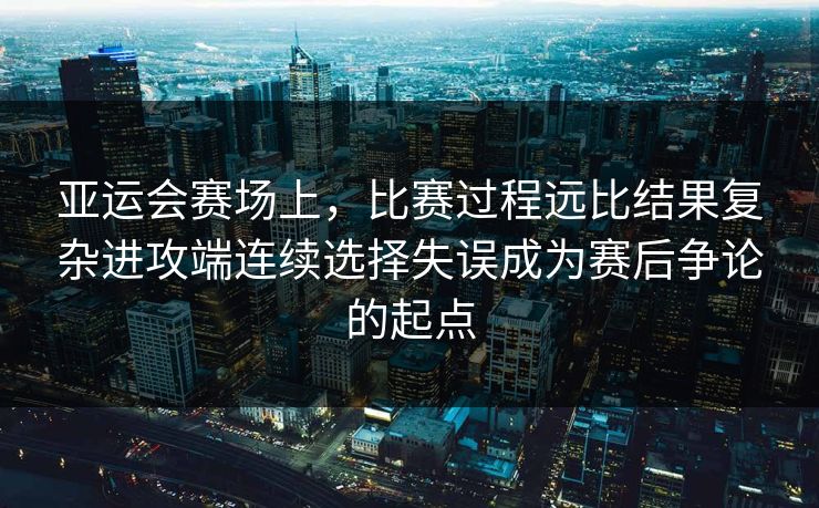 亚运会赛场上，比赛过程远比结果复杂进攻端连续选择失误成为赛后争论的起点  第1张