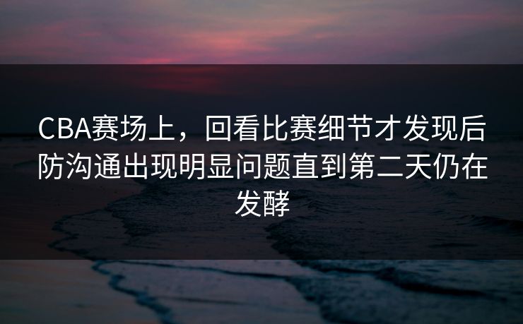 CBA赛场上，回看比赛细节才发现后防沟通出现明显问题直到第二天仍在发酵  第1张