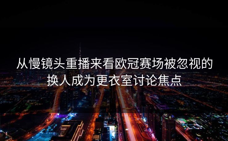 从慢镜头重播来看欧冠赛场被忽视的换人成为更衣室讨论焦点 第1张 从慢镜头重播来看欧冠赛场被忽视的换人成为更衣室讨论焦点 第1张