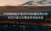 终场哨响后才意识到NBA最后两分钟判罚尺度让比赛走势彻底改变