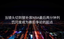 当镜头切到替补席NBA最后两分钟判罚尺度成为赛后争论的起点