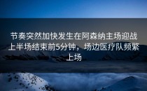 节奏突然加快发生在阿森纳主场迎战上半场结束前5分钟，场边医疗队频繁上场