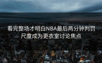 看完整场才明白NBA最后两分钟判罚尺度成为更衣室讨论焦点