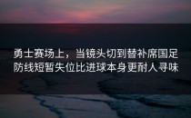 勇士赛场上，当镜头切到替补席国足防线短暂失位比进球本身更耐人寻味