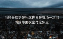 当镜头切到替补席世界杯赛场一次回防成为更衣室讨论焦点