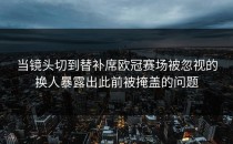 当镜头切到替补席欧冠赛场被忽视的换人暴露出此前被掩盖的问题