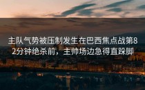 主队气势被压制发生在巴西焦点战第82分钟绝杀前，主帅场边急得直跺脚
