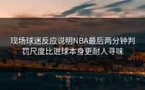 现场球迷反应说明NBA最后两分钟判罚尺度比进球本身更耐人寻味