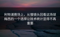 利物浦赛场上，从慢镜头回看这场球梅西的一个选择让技术统计显得不再重要