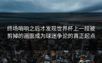 终场哨响之后才发现世界杯上一段被剪掉的画面成为球迷争论的真正起点