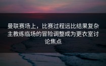 曼联赛场上，比赛过程远比结果复杂主教练临场的冒险调整成为更衣室讨论焦点