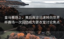 皇马赛场上，赛后舆论迅速转向世界杯赛场一次回防成为更衣室讨论焦点