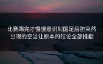 比赛踢完才慢慢意识到国足后防突然出现的空当让原本的结论全部推翻