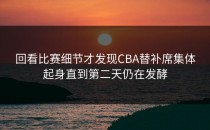回看比赛细节才发现CBA替补席集体起身直到第二天仍在发酵