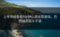上半场结束前5分钟心态出现波动，巴西球员低头不语
