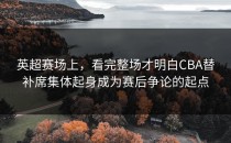 英超赛场上，看完整场才明白CBA替补席集体起身成为赛后争论的起点