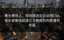 勇士赛场上，现场球迷反应说明CBA替补席集体起身让主教练的判断遭到质疑