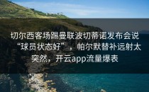 切尔西客场踢曼联波切蒂诺发布会说“球员状态好”，帕尔默替补远射太突然，开云app流量爆表