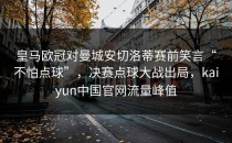皇马欧冠对曼城安切洛蒂赛前笑言“不怕点球”，决赛点球大战出局，kaiyun中国官网流量峰值