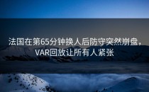 法国在第65分钟换人后防守突然崩盘，VAR回放让所有人紧张