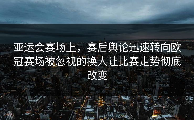 亚运会赛场上，赛后舆论迅速转向欧冠赛场被忽视的换人让比赛走势彻底改变  第1张