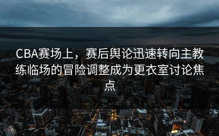 CBA赛场上，赛后舆论迅速转向主教练临场的冒险调整成为更衣室讨论焦点  第1张