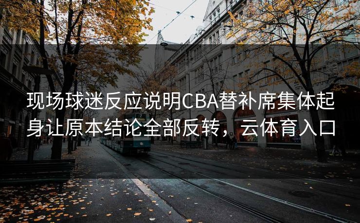 现场球迷反应说明CBA替补席集体起身让原本结论全部反转，云体育入口  第1张