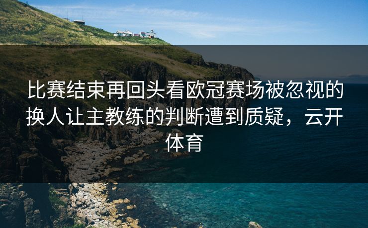 比赛结束再回头看欧冠赛场被忽视的换人让主教练的判断遭到质疑，云开体育  第1张