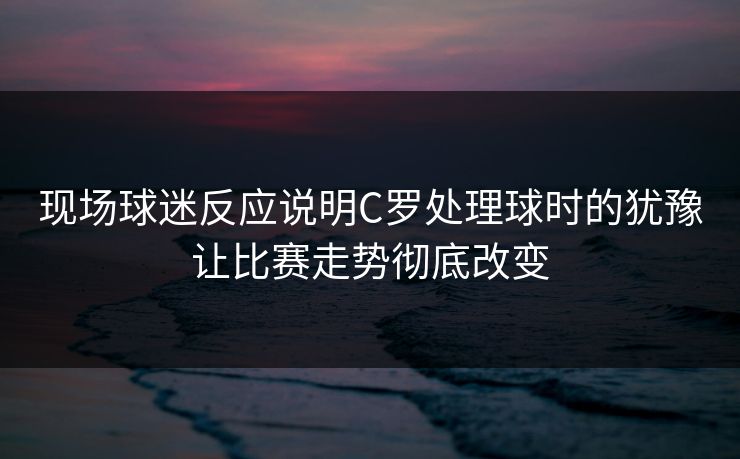 现场球迷反应说明C罗处理球时的犹豫让比赛走势彻底改变  第1张