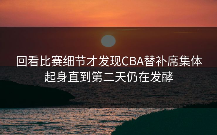 回看比赛细节才发现CBA替补席集体起身直到第二天仍在发酵  第1张