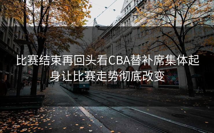 比赛结束再回头看CBA替补席集体起身让比赛走势彻底改变  第1张