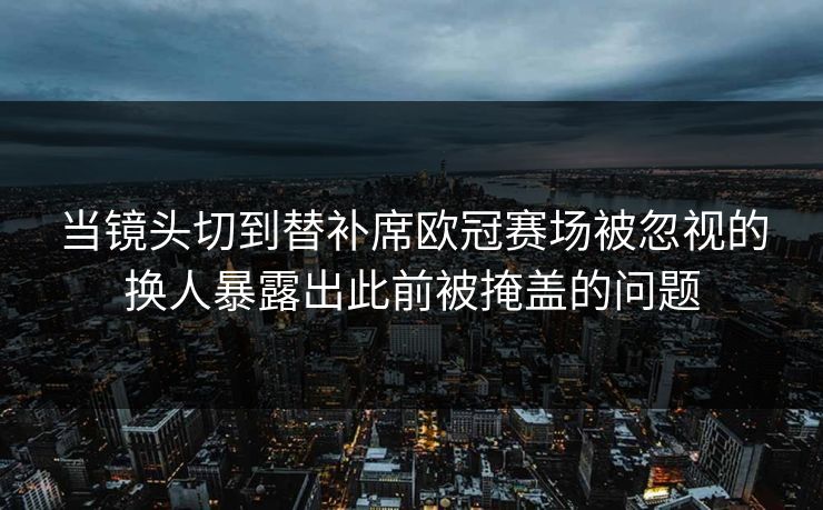 当镜头切到替补席欧冠赛场被忽视的换人暴露出此前被掩盖的问题  第1张