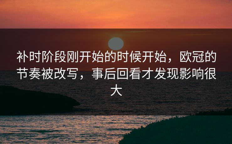 补时阶段刚开始的时候开始，欧冠的节奏被改写，事后回看才发现影响很大  第1张