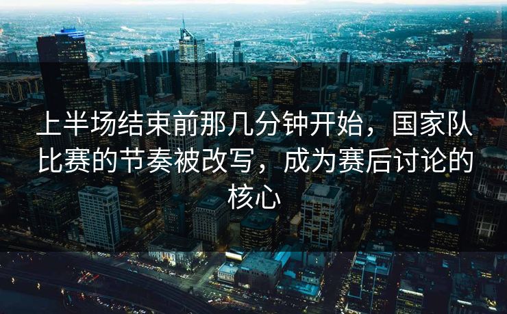 上半场结束前那几分钟开始，国家队比赛的节奏被改写，成为赛后讨论的核心  第1张