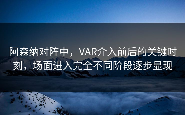 阿森纳对阵中，VAR介入前后的关键时刻，场面进入完全不同阶段逐步显现
