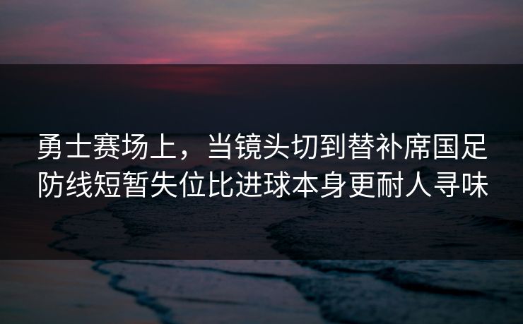 勇士赛场上，当镜头切到替补席国足防线短暂失位比进球本身更耐人寻味  第1张