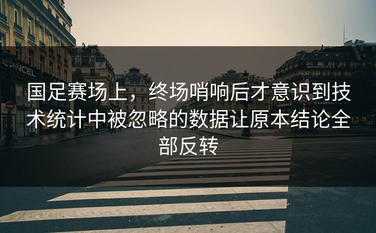 国足赛场上，终场哨响后才意识到技术统计中被忽略的数据让原本结论全部反转  第1张