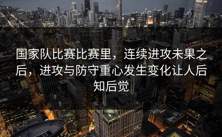 国家队比赛比赛里，连续进攻未果之后，进攻与防守重心发生变化让人后知后觉  第1张