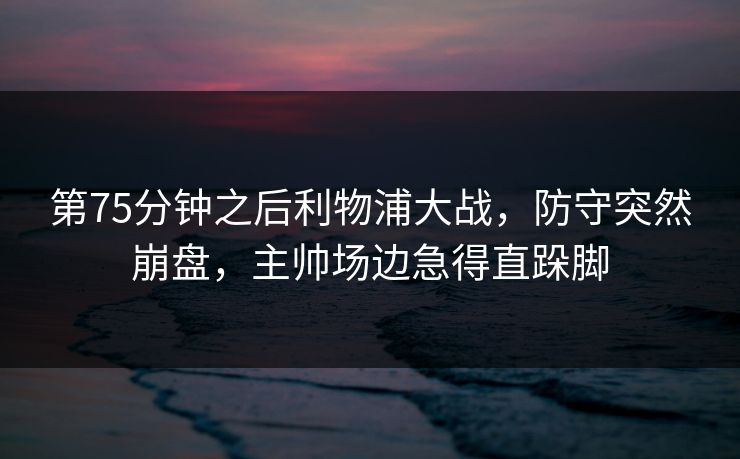 第75分钟之后利物浦大战，防守突然崩盘，主帅场边急得直跺脚  第1张