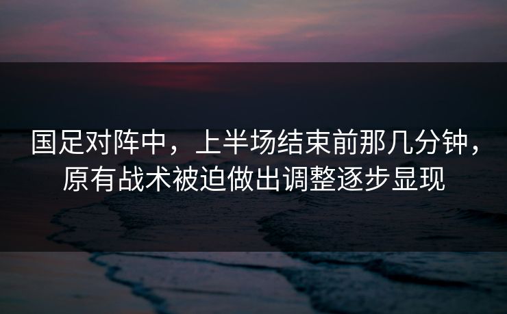 国足对阵中，上半场结束前那几分钟，原有战术被迫做出调整逐步显现  第1张