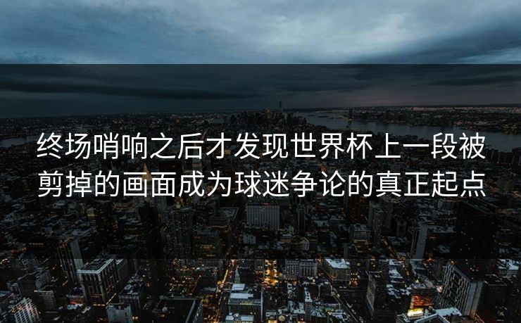 终场哨响之后才发现世界杯上一段被剪掉的画面成为球迷争论的真正起点