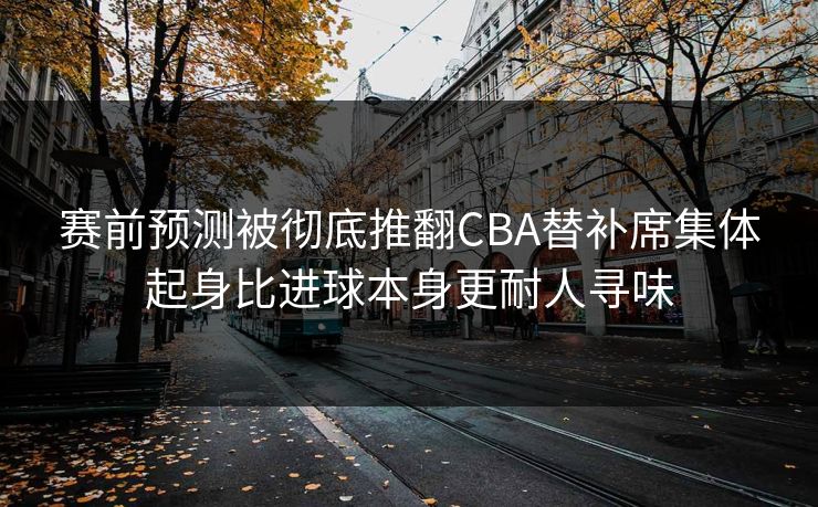 赛前预测被彻底推翻CBA替补席集体起身比进球本身更耐人寻味