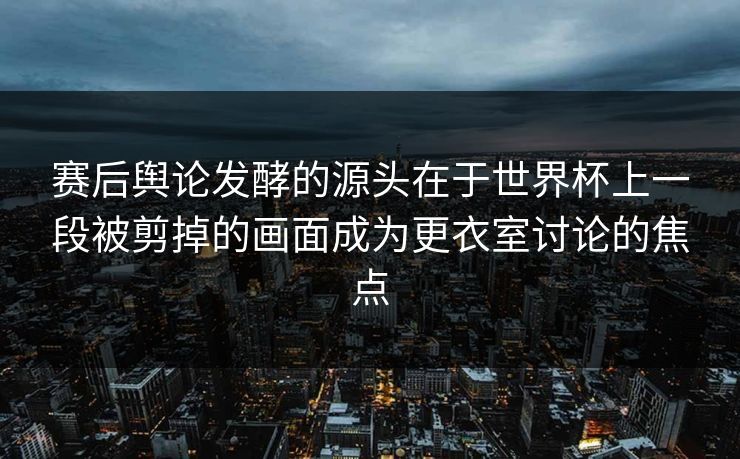 赛后舆论发酵的源头在于世界杯上一段被剪掉的画面成为更衣室讨论的焦点